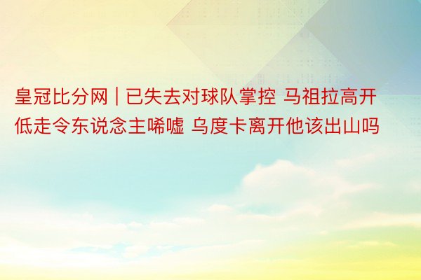 皇冠比分网 | 已失去对球队掌控 马祖拉高开低走令东说念主唏嘘 乌度卡离开他该出山吗