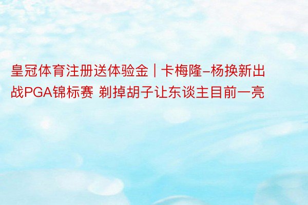 皇冠体育注册送体验金 | 卡梅隆-杨换新出战PGA锦标赛 剃掉胡子让东谈主目前一亮