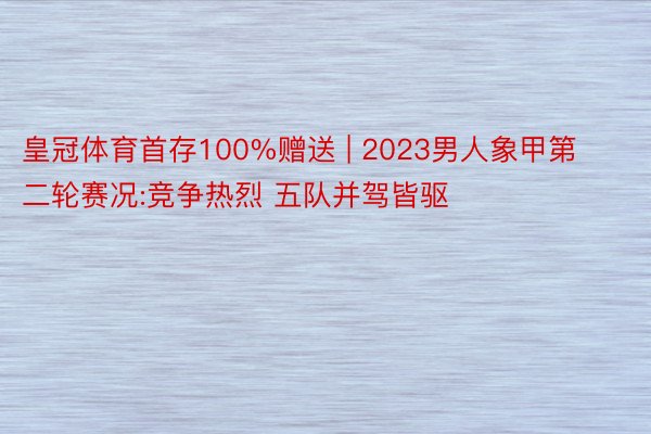 皇冠体育首存100%赠送 | 2023男人象甲第二轮赛况:竞争热烈 五队并驾皆驱