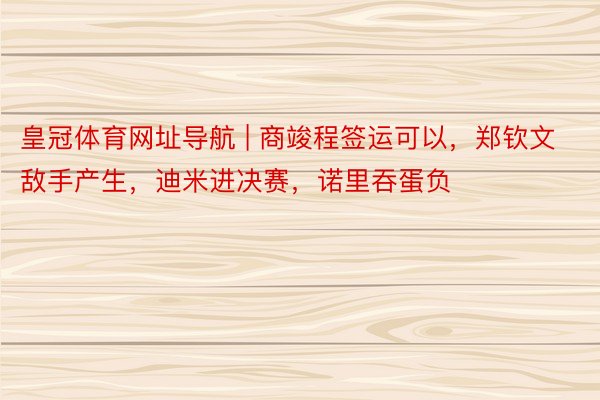 皇冠体育网址导航 | 商竣程签运可以，郑钦文敌手产生，迪米进决赛，诺里吞蛋负