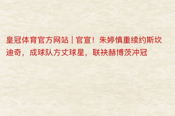 皇冠体育官方网站 | 官宣！朱婷慎重续约斯坎迪奇，成球队方丈球星，联袂赫博茨冲冠