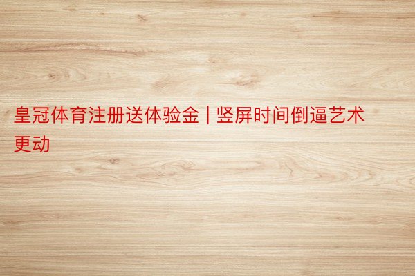 皇冠体育注册送体验金 | 竖屏时间倒逼艺术更动