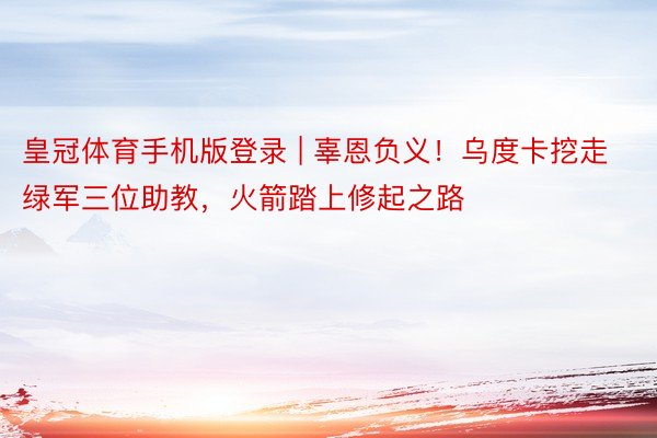 皇冠体育手机版登录 | 辜恩负义！乌度卡挖走绿军三位助教，火箭踏上修起之路