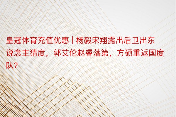 皇冠体育充值优惠 | 杨毅宋翔露出后卫出东说念主猜度，郭艾伦赵睿落第，方硕重返国度队？