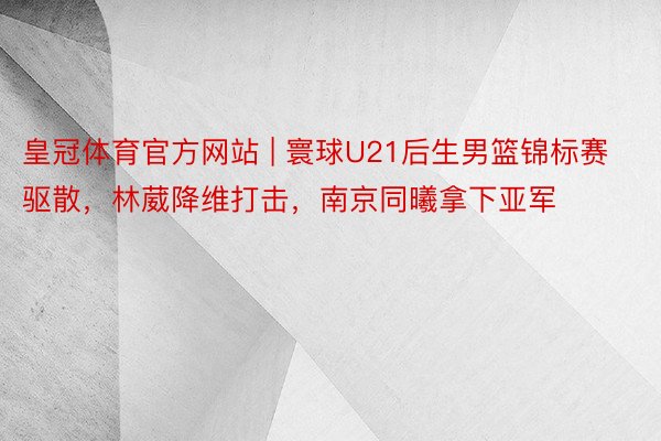 皇冠体育官方网站 | 寰球U21后生男篮锦标赛驱散，林葳降维打击，南京同曦拿下亚军