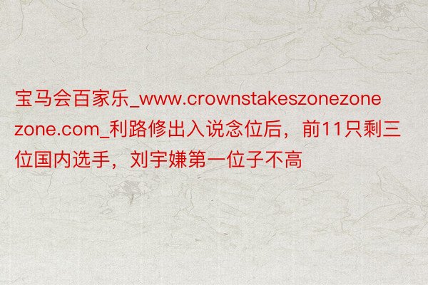 宝马会百家乐_www.crownstakeszonezonezone.com_利路修出入说念位后，前11只剩三位国内选手，刘宇嫌第一位子不高