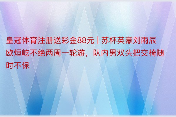 皇冠体育注册送彩金88元 | 苏杯英豪刘雨辰欧烜屹不绝两周一轮游，队内男双头把交椅随时不保