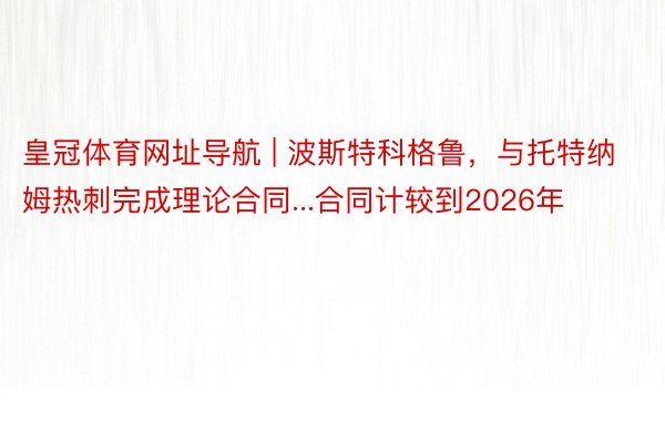 皇冠体育网址导航 | 波斯特科格鲁，与托特纳姆热刺完成理论合同...合同计较到2026年