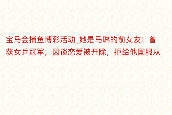宝马会捕鱼博彩活动_她是马琳的前女友！曾获女乒冠军，因谈恋爱被开除，拒给他国服从