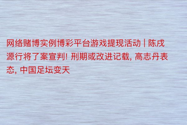 网络赌博实例博彩平台游戏提现活动 | 陈戌源行将了案宣判! 刑期或改进记载, 高志丹表态, 中国足坛变天