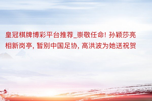 皇冠棋牌博彩平台推荐_崇敬任命! 孙颖莎亮相新岗亭, 暂别中国足协, 高洪波为她送祝贺