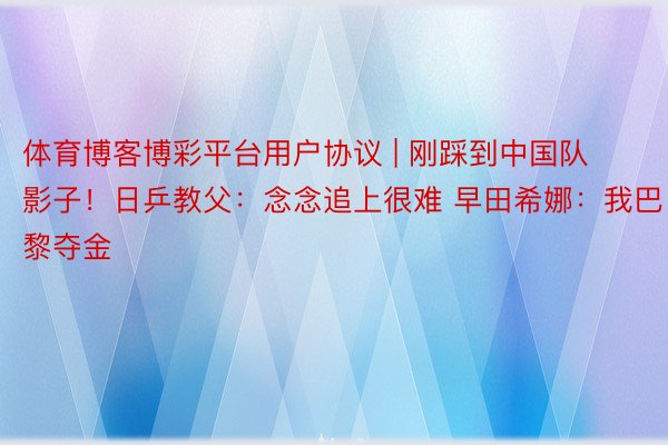 体育博客博彩平台用户协议 | 刚踩到中国队影子！日乒教父：念念追上很难 早田希娜：我巴黎夺金