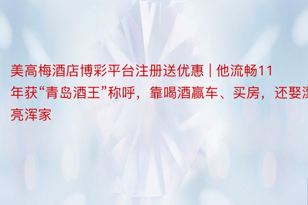美高梅酒店博彩平台注册送优惠 | 他流畅11年获“青岛酒王”称呼，靠喝酒赢车、买房，还娶漂亮浑家