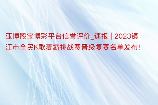 亚博骰宝博彩平台信誉评价_速报 | 2023镇江市全民K歌麦霸挑战赛晋级复赛名单发布！