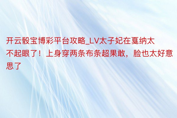 开云骰宝博彩平台攻略_LV太子妃在戛纳太不起眼了！上身穿两条布条超果敢，脸也太好意思了
