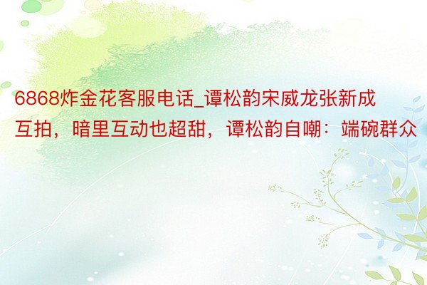 6868炸金花客服电话_谭松韵宋威龙张新成互拍，暗里互动也超甜，谭松韵自嘲：端碗群众