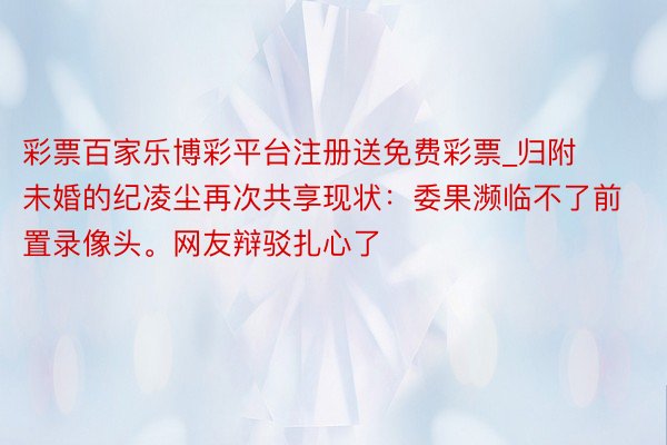 彩票百家乐博彩平台注册送免费彩票_归附未婚的纪凌尘再次共享现状：委果濒临不了前置录像头。网友辩驳扎心了