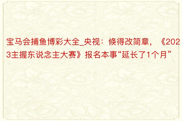 宝马会捕鱼博彩大全_央视：倏得改简章，《2023主握东说念主大赛》报名本事“延长了1个月”