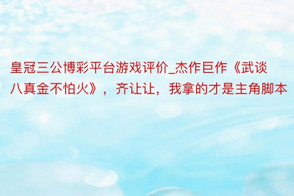 皇冠三公博彩平台游戏评价_杰作巨作《武谈八真金不怕火》，齐让让，我拿的才是主角脚本