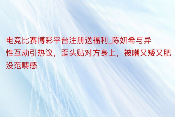 电竞比赛博彩平台注册送福利_陈妍希与异性互动引热议，歪头贴对方身上，被嘲又矮又肥没范畴感