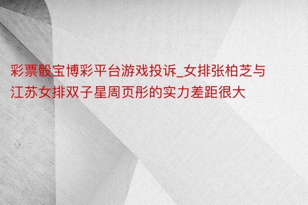 彩票骰宝博彩平台游戏投诉_女排张柏芝与江苏女排双子星周页彤的实力差距很大