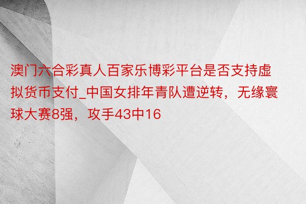 澳门六合彩真人百家乐博彩平台是否支持虚拟货币支付_中国女排年青队遭逆转，无缘寰球大赛8强，攻手43中16