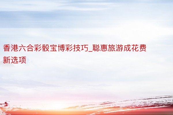 香港六合彩骰宝博彩技巧_聪惠旅游成花费新选项