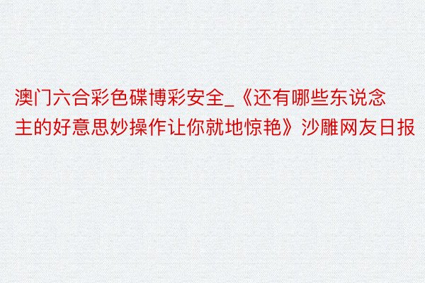 澳门六合彩色碟博彩安全_《还有哪些东说念主的好意思妙操作让你就地惊艳》沙雕网友日报