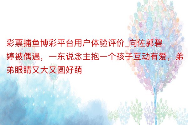 彩票捕鱼博彩平台用户体验评价_向佐郭碧婷被偶遇，一东说念主抱一个孩子互动有爱，弟弟眼睛又大又圆好萌