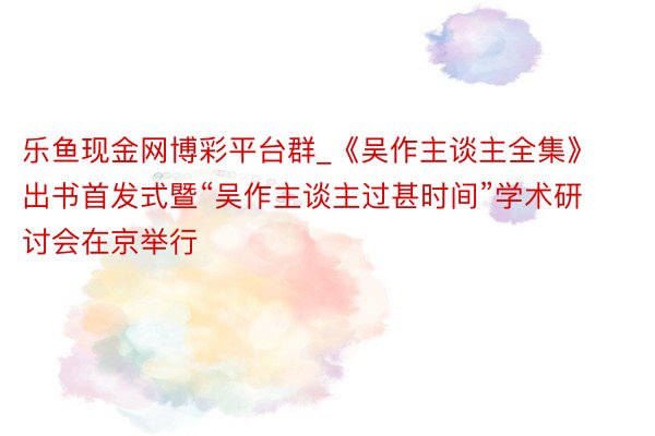 乐鱼现金网博彩平台群_《吴作主谈主全集》出书首发式暨“吴作主谈主过甚时间”学术研讨会在京举行