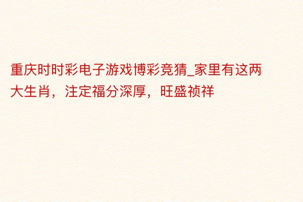 重庆时时彩电子游戏博彩竞猜_家里有这两大生肖，注定福分深厚，旺盛祯祥