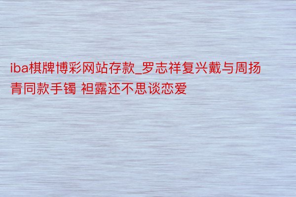 iba棋牌博彩网站存款_罗志祥复兴戴与周扬青同款手镯 袒露还不思谈恋爱