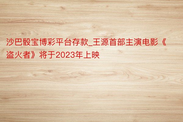 沙巴骰宝博彩平台存款_王源首部主演电影《盗火者》将于2023年上映
