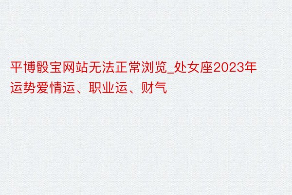 平博骰宝网站无法正常浏览_处女座2023年运势爱情运、职业运、财气