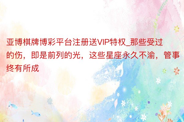 亚博棋牌博彩平台注册送VIP特权_那些受过的伤，即是前列的光，这些星座永久不渝，管事终有所成