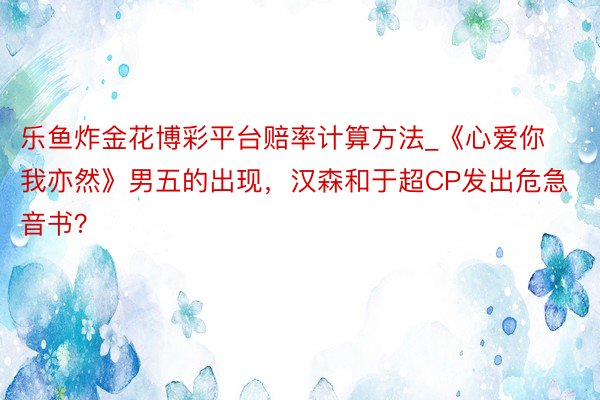 乐鱼炸金花博彩平台赔率计算方法_《心爱你我亦然》男五的出现，汉森和于超CP发出危急音书？
