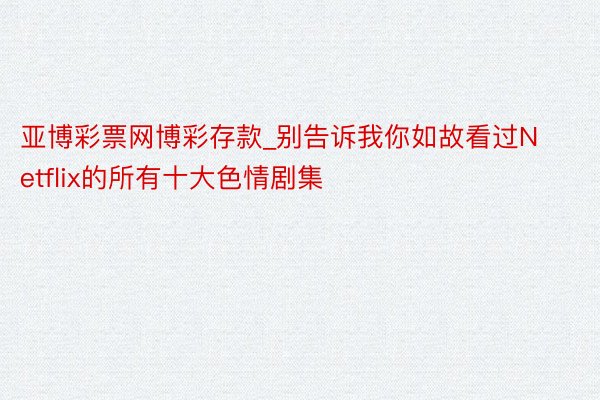 亚博彩票网博彩存款_别告诉我你如故看过Netflix的所有十大色情剧集