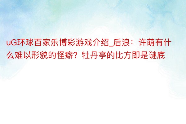 uG环球百家乐博彩游戏介绍_后浪：许萌有什么难以形貌的怪癖？牡丹亭的比方即是谜底