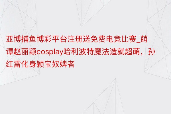 亚博捕鱼博彩平台注册送免费电竞比赛_萌谭赵丽颖cosplay哈利波特魔法造就超萌，孙红雷化身颖宝奴婢者