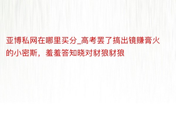亚博私网在哪里买分_高考罢了搞出镜赚膏火的小密斯，羞羞答知晓对豺狼豺狼