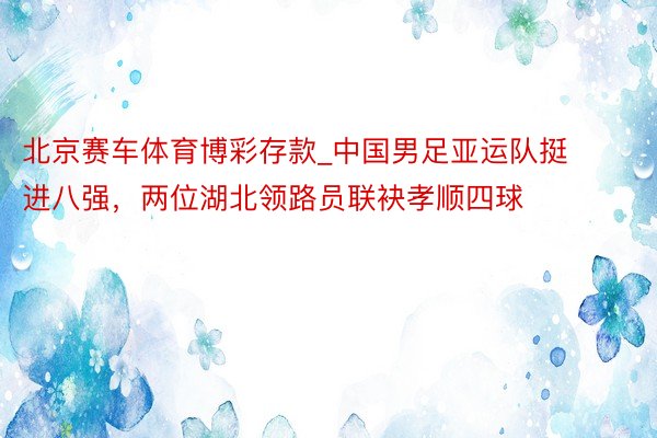 北京赛车体育博彩存款_中国男足亚运队挺进八强，两位湖北领路员联袂孝顺四球