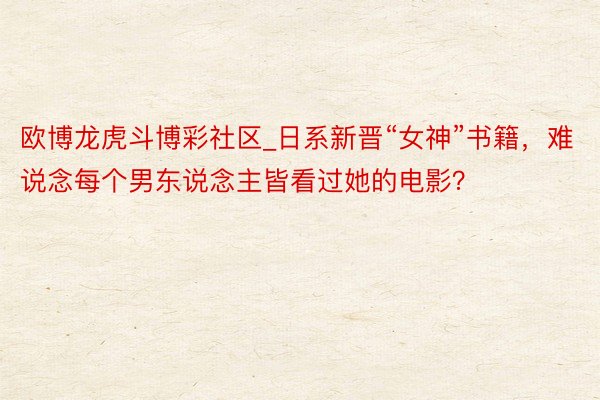 欧博龙虎斗博彩社区_日系新晋“女神”书籍，难说念每个男东说念主皆看过她的电影？