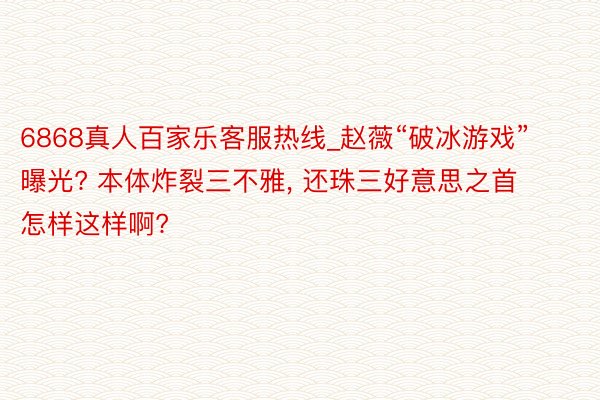 6868真人百家乐客服热线_赵薇“破冰游戏”曝光? 本体炸裂三不雅, 还珠三好意思之首怎样这样啊?