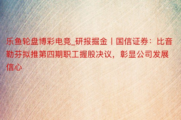 乐鱼轮盘博彩电竞_研报掘金丨国信证券：比音勒芬拟推第四期职工握股决议，彰显公司发展信心