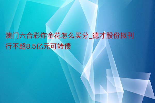 澳门六合彩炸金花怎么买分_德才股份拟刊行不超8.5亿元可转债