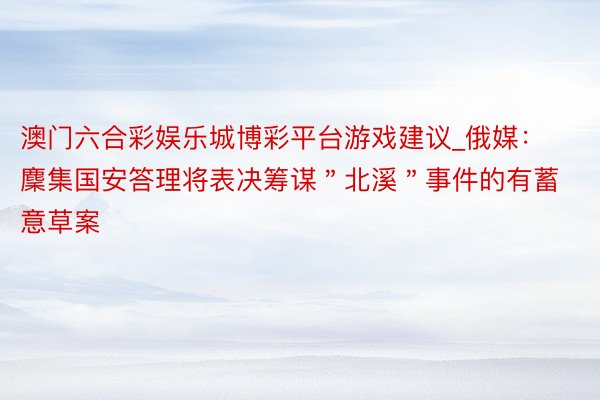澳门六合彩娱乐城博彩平台游戏建议_俄媒：麇集国安答理将表决筹谋＂北溪＂事件的有蓄意草案
