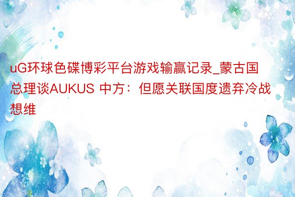 uG环球色碟博彩平台游戏输赢记录_蒙古国总理谈AUKUS 中方：但愿关联国度遗弃冷战想维