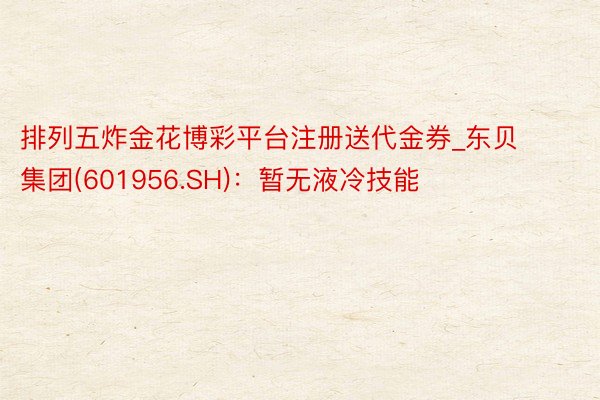 排列五炸金花博彩平台注册送代金券_东贝集团(601956.SH)：暂无液冷技能